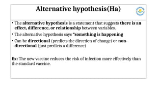 Alternative hypothesis(Ha)
• The alternative hypothesis is a statement that suggests there is an
effect, difference, or relationship between variables.
• The alternative hypothesis says “something is happening
• Can be directional (predicts the direction of change) or non-
directional (just predicts a difference)
Ex: The new vaccine reduces the risk of infection more effectively than
the standard vaccine.
 