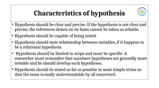 Characteristics of hypothesis
• Hypothesis should be clear and precise. If the hypothesis is not clear and
precise, the inferences drawn on its basis cannot be taken as reliable.
• Hypothesis should be capable of being tested.
• Hypothesis should state relationship between variables, if it happens to
be a relational hypothesis.
• Hypothesis should be limited in scope and must be specific. A
researcher must remember that narrower hypotheses are generally more
testable and he should develop such hypotheses.
• Hypothesis should be stated as far as possible in most simple terms so
that the same is easily understandable by all concerned .
 