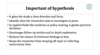 Important of hypothesis
• It gives the study a clear direction and focus.
• identify what the researcher aims to investigate or prove
• In applied fields like medicine or policy-making, it guides practical
decisions
• Encourages follow-up studies and in-depth exploration
• Reduces the chance of irrelevant findings or bias
• Keeps the researcher from straying off-topic or collecting
unnecessary data.
 