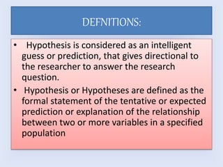 DEFNITIONS:
• Hypothesis is considered as an intelligent
guess or prediction, that gives directional to
the researcher to ...