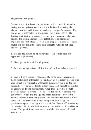 Hypothesis Assignment
Scenario A (10 points): A professor is interested in whether
taking online quizzes over a chapter before discussing the
chapter in class will improve students’ test performance. The
professor is interested in examining the testing effect, the
finding that taking a memory test not only assesses what one
knows, but also enhances later retention. The professor
hypothesizes that students who take chapter quizzes will score
higher on the midterm exam than students who do not take
chapter quizzes.
1. Design and describe an experiment that could test this
hypothesis (4 points).
2. Identify the IV and DV (3 points).
3. Provide an operational definition of each variable (3 points).
Scenario B (10 points): Consider the following experiment.
Each participant interacted for an hour with another person who
was actually a research confederate (an actor working for the
researcher). The confederate either presented herself as similar
or dissimilar to the participant. After this interaction, both
persons agreed to return 1 week later for another session with
each other. When the real participants returned, they were
falsely informed that the person they had met the week before
had died. The researchers then compared how long the
participant spent viewing a picture of the “deceased” depending
on whether the person had presented as similar or dissimilar to
them. The participant was never told that the reported death
was untrue.
 
