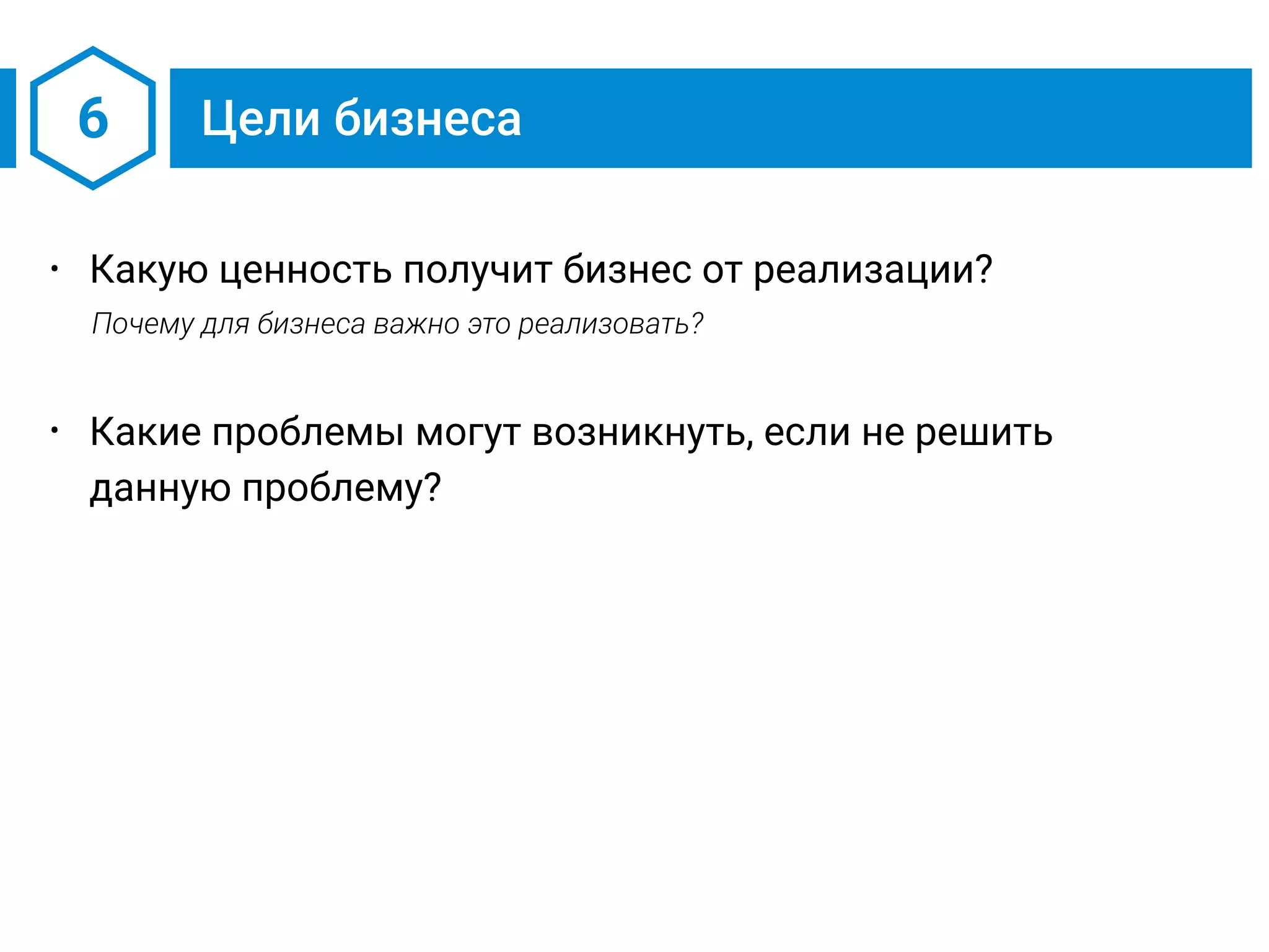 6 Цели бизнеса
• Какую ценность получит бизнес от реализации?
Почему для бизнеса важно это реализовать?
• Какие проблемы могут возникнуть, если не решить
данную проблему?
 