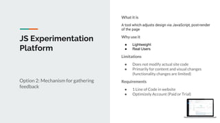 JS Experimentation
Platform
Option 2: Mechanism for gathering
feedback
What it is
A tool which adjusts design via JavaScript, post-render
of the page
Why use it
● Lightweight
● Real Users
Limitations
● Does not modify actual site code
● Primarily for content and visual changes
(functionality changes are limited)
Requirements
● 1 Line of Code in website
● Optimizely Account (Paid or Trial)
 