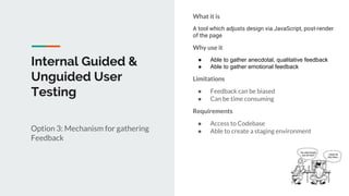 Internal Guided &
Unguided User
Testing
Option 3: Mechanism for gathering
Feedback
What it is
A tool which adjusts design via JavaScript, post-render
of the page
Why use it
● Able to gather anecdotal, qualitative feedback
● Able to gather emotional feedback
Limitations
● Feedback can be biased
● Can be time consuming
Requirements
● Access to Codebase
● Able to create a staging environment
 