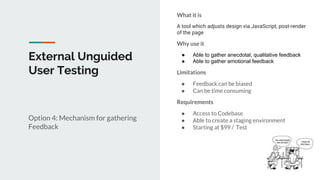 External Unguided
User Testing
Option 4: Mechanism for gathering
Feedback
What it is
A tool which adjusts design via JavaScript, post-render
of the page
Why use it
● Able to gather anecdotal, qualitative feedback
● Able to gather emotional feedback
Limitations
● Feedback can be biased
● Can be time consuming
Requirements
● Access to Codebase
● Able to create a staging environment
● Starting at $99 / Test
 