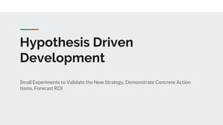 Hypothesis Driven
Development
Small Experiments to Validate the New Strategy, Demonstrate Concrete Action
Items, Forecast ROI
 