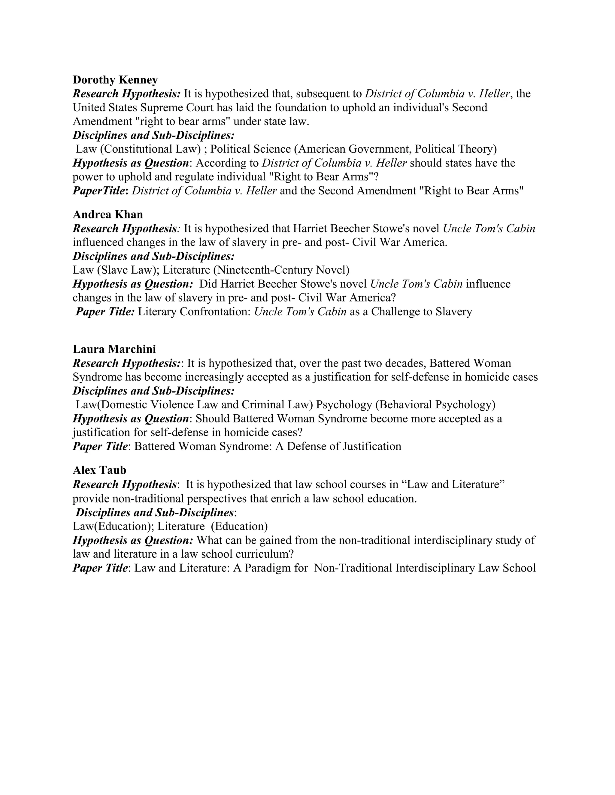 Dorothy Kenney
Research Hypothesis: It is hypothesized that, subsequent to District of Columbia v. Heller, the
United States Supreme Court has laid the foundation to uphold an individual's Second
Amendment "right to bear arms" under state law.
Disciplines and Sub-Disciplines:
 Law (Constitutional Law) ; Political Science (American Government, Political Theory)
Hypothesis as Question: According to District of Columbia v. Heller should states have the
power to uphold and regulate individual "Right to Bear Arms"?
PaperTitle: District of Columbia v. Heller and the Second Amendment "Right to Bear Arms"
Andrea Khan
Research Hypothesis: It is hypothesized that Harriet Beecher Stowe's novel Uncle Tom's Cabin
influenced changes in the law of slavery in pre- and post- Civil War America.
Disciplines and Sub-Disciplines:
Law (Slave Law); Literature (Nineteenth-Century Novel)
Hypothesis as Question: Did Harriet Beecher Stowe's novel Uncle Tom's Cabin influence
changes in the law of slavery in pre- and post- Civil War America?
 Paper Title: Literary Confrontation: Uncle Tom's Cabin as a Challenge to Slavery


Laura Marchini
Research Hypothesis:: It is hypothesized that, over the past two decades, Battered Woman
Syndrome has become increasingly accepted as a justification for self-defense in homicide cases
Disciplines and Sub-Disciplines:
 Law(Domestic Violence Law and Criminal Law) Psychology (Behavioral Psychology)
Hypothesis as Question: Should Battered Woman Syndrome become more accepted as a
justification for self-defense in homicide cases?
Paper Title: Battered Woman Syndrome: A Defense of Justification
Alex Taub
Research Hypothesis:  It is hypothesized that law school courses in “Law and Literature”
provide non-traditional perspectives that enrich a law school education.
 Disciplines and Sub-Disciplines:
Law(Education); Literature (Education)
Hypothesis as Question: What can be gained from the non-traditional interdisciplinary study of
law and literature in a law school curriculum?
Paper Title: Law and Literature: A Paradigm for Non-Traditional Interdisciplinary Law School
 