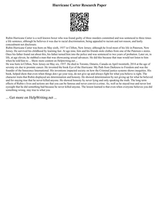 Hurricane Carter Research Paper
Rubin Hurricane Carter is a well known boxer who was found guilty of three murders committed and was sentenced to three times
a life sentence, although he believes it was due to racial discrimination, being appealed to racism and not reason, and lastly
concealment not disclosure.
Rubin Hurricane Carter was born on May sixth, 1937 in Clifton, New Jersey; although he lived most of his life in Paterson, New
Jersey. He survived his childhood by learning fast. At age nine, him and his friends stole clothes from one of the Paterson s stores.
Once his father found out about this, his father turned him into the police and was sentenced to two years of probation. Later on, in
life, at age eleven, he stabbed a man that was showcasing sexual advances. He did this because that man would not listen to him
when he told him to ... Show more content on Helpwriting.net ...
He was born in Clifton, New Jersey on May six, 1937. He died in Toronto, Ontario, Canada on April twentieth, 2014 at the age of
seventy six due to prostate cancer. He invented the book Eye of the Hurricane: My Path from Darkness to Freedom and was the
founder of the Innocence International. His inventions impacted society on how the Criminal justice systems shows inequities. His
book, helped show that even when things don t go your way, do not give up and always fight for what you believe is right. The
character traits that Rubin displayed are determination and honesty. He showed determination by not giving up for what he believed
and for staying true that he never killed anyone. He showed honesty by never lying and only speaking the truth. The long term
effects of Rubin s lives and actions are that you can be famous and never convict a crime. As, well as he stayed true and never lost
eyesight that he did something bad because he never killed anyone. The lesson learned is that even when everyone believes you did
something wrong, stay true to what you
... Get more on HelpWriting.net ...
 