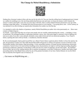 The Change In Michel Houellebecq s Submission
Nothing like a Eurostar London to Paris cafe trip, just for the hell of it! You can t beat the stifling heat of underground travel, locked
in a sardine tin rumbling on at a fair rate being sandwiched between rock and water; six hours ten minutes worth. Granted, the
closest I ve been to the Earth s crust since my close shave with hell, when a cowboy hatted Christian announced a year ago while
clutching a huge bible pillow... if a thunder bolt struck the pavement we were sharing... I was going down, man... on the contrary, he
was destined to rise after dividing our cajoled ashes fortunately the weather was fine that day.
I ve intended to walk in the shadows of greatness, namely Michel Houellebecq an author who writes passionately on ... Show more
content on Helpwriting.net ...
my friends... I must report that there are at least some people who are woefully underestimating this country... is building a vision
on quicksand. This deranged hoodlum is replicating a preacher s prose; who s then quite happy to announce a bolt of lighting will
turn you to ashes if you don t come onboard, ultimately comes under divide and rule non democratic prophecy. Ye p, I heard it
before, anything that starts with my friends.. is mendacious, therefore doomed.
By the second paragraph, I had to pinch myself this was a Brexit Vision I detect scepticism about whether we have the stamina, the
guts, the persistence to pull it off. They think that the Brexit Bill will get lost in a House of Commons crevasse or buried in some
interminable Jarndyce and Jarndyce legal proceedings. A truly memorable moment, a Foreign Secretary denouncing a democratic
constitution. Surely he has to be removed from handling serious documentation, he might as well ban legal proceeding altogether,
just because scepticism is detected. I recall doing a coffee run once for a team of corporates, not all went to plan... the chieftains
however didn t get rid of the vending machine due to machine incompetance, weird that! Furthermore, Jarndyce and Jardyce legal
proceedings derives from Bleak House written by one of the greatest lawmakers of our time; Charles Dickens, he was the fellow
who invented the first English Court of Chancery. To
... Get more on HelpWriting.net ...
 