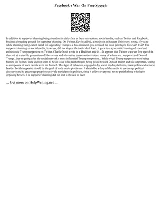 Facebook s War On Free Speech
In addition to supporter shaming being abundant in daily face to face interactions, social media, such as Twitter and Facebook,
become a breeding ground for supporter shaming. On Twitter, Kevin Allred, a professor at Rutgers University, wrote, If you re
white claiming being called racist for supporting Trump is a bias incident, you ve lived the most privileged life ever! Ever! The
supporter shaming on social media, however, did not stop at the individual level; it grew to a systematic banning of vocal and
enthusiastic Trump supporters on Twitter. Charlie Nash wrote in a Breitbart article, ...It appears that Twitter s war on free speech is
directed at a specific generation of libertarians and alternative conservative voices, many of whom are...supporters of Donald
Trump...they re going after the social network s most influential Trump supporters... While vocal Trump supporters were being
banned on Twitter, there did not seem to be an issue with death threats being posed toward Donald Trump and his supporters, seeing
as composers of such tweets were not banned. This type of behavior, engaged in by social media platforms, made political discourse
hostile, but the opposite should be the goal of such media platforms. It should be a duty of the media to encourage political
discourse and to encourage people to actively participate in politics, since it affects everyone, not to punish those who have
opposing beliefs. The supporter shaming did not end with face to face
... Get more on HelpWriting.net ...
 