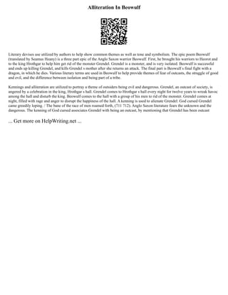 Alliteration In Beowulf
Literary devises use utilized by authors to help show common themes as well as tone and symbolism. The epic poem Beowulf
(translated by Seamus Heany) is a three part epic of the Anglo Saxon warrior Beowulf. First, he brought his warriors to Heorot and
to the king Hrothgar to help him get rid of the monster Grendel. Grendel is a monster, and is very isolated. Beowulf is successful
and ends up killing Grendel, and kills Grendel s mother after she returns an attack. The final part is Beowulf s final fight with a
dragon, in which he dies. Various literary terms are used in Beowulf to help provide themes of fear of outcasts, the struggle of good
and evil, and the difference between isolation and being part of a tribe.
Kennings and alliteration are utilized to portray a theme of outsiders being evil and dangerous. Grendel, an outcast of society, is
angered by a celebration in the king, Hrothgar s hall. Grendel comes to Hrothgar s hall every night for twelve years to wreak havoc
among the hall and disturb the king. Beowulf comes to the hall with a group of his men to rid of the monster. Grendel comes at
night, filled with rage and anger to disrupt the happiness of the hall. A kenning is used to alienate Grendel: God cursed Grendel
came greedily loping. / The bane of the race of men roamed forth, (711 712). Anglo Saxon literature fears the unknown and the
dangerous. The kenning of God cursed associates Grendel with being an outcast, by mentioning that Grendel has been outcast
... Get more on HelpWriting.net ...
 