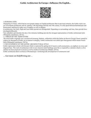 Gothic Architecture In Europe s Influence On English...
1 INTRODUCTION
Originating in France, which had an even greater impact on English architecture than in previous centuries, the Gothic style is an
era of European architecture and art, starting 1140 and lasting until the mid 16th century. It is the epoch between Romanesque and
Renaissance and heavily makes use of imagery as well as allegory.
In architecture, the Early, High and Late Gothic periods are distinguished. Depending on surroundings and time, these periods have
developed differently.
Vast cathedrals and churches but also a few domestic buildings provide the strongest representation of Gothic architectural style
(Wikipedia contributors, 2017a).
1.1 ORIGIN OF THE TERM GOTHIC
The term Gothic originally was a swearword (meaning: barbaric, unfamiliar) which the Italian art theorist Giorgio Vasari wanted to
express his disregard of Gothic art in relation to antiquity. Gothic architecture was called opus francigenum which means French
Style (Wikipedia contributors, 2017a).
1.2 DEVELOPMENT OF THE GOTHIC ARCHITECTURAL STYLE
Gothic represented a break with the past which is expressed by getting rid of massive wall constructions, an emphasis on views and
diagonal lines. This style of architecture with its new elements made buildings seem like or inspired by a skeleton which is a first
and has not been practiced in ancient as well as medieval architecture (Watkin, 2015a).
Gothic architecture draws on basics of Romanesque s technologically developed art of construction and
... Get more on HelpWriting.net ...
 