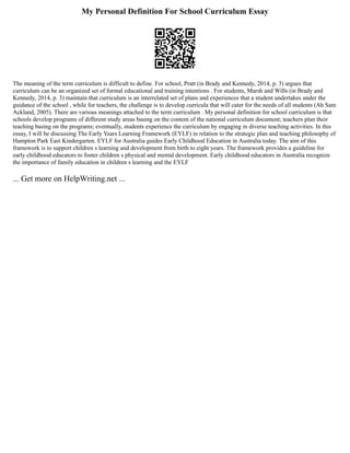 My Personal Definition For School Curriculum Essay
The meaning of the term curriculum is difficult to define. For school, Pratt (in Brady and Kennedy, 2014, p. 3) argues that
curriculum can be an organized set of formal educational and training intentions . For students, Marsh and Wills (in Brady and
Kennedy, 2014, p. 3) maintain that curriculum is an interrelated set of plans and experiences that a student undertakes under the
guidance of the school , while for teachers, the challenge is to develop curricula that will cater for the needs of all students (Ah Sam
Ackland, 2005). There are various meanings attached to the term curriculum . My personal definition for school curriculum is that
schools develop programs of different study areas basing on the content of the national curriculum document; teachers plan their
teaching basing on the programs; eventually, students experience the curriculum by engaging in diverse teaching activities. In this
essay, I will be discussing The Early Years Learning Framework (EYLF) in relation to the strategic plan and teaching philosophy of
Hampton Park East Kindergarten. EYLF for Australia guides Early Childhood Education in Australia today. The aim of this
framework is to support children s learning and development from birth to eight years. The framework provides a guideline for
early childhood educators to foster children s physical and mental development. Early childhood educators in Australia recognize
the importance of family education in children s learning and the EYLF
... Get more on HelpWriting.net ...
 