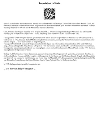 Imperialism In Spain
Spain is located on the Iberian Peninsula, It shares it s western Border with Portugal. On its north coast lies the Atlantic Ocean, the
outskirts of Spain are vast and mountainous. It s position near the Gibraltar Strait, gives it control of territories in northern Morocco
including the enclaves of Ceuta and de Alhucemas, and Islas Chafarinas.
Celts, Iberians, and Basques originally lived in Spain. In 206 B.C. Spain was conquered by Scipio Africanus, and subsequently
became a part of the Roman Empire. Until 711 B.C. when they were overthrown by the Muslims under Tariq.
Throughout the 14th Century the Spanish government made it their mission to uproot Jews or Muslims who refused to convert to
Catholicism. In 1492, Granada, the last Muslim stronghold was conquered, shortly after Roman Catholicism was established as the
national religion. ... Show more content on Helpwriting.net ...
Throughout World War I, Spain took the position of neutrality. Spain was ruled under a dictatorship from 1923 until 1930 when
King Alfonso XII negated it. King Alfonso left Spain in 1931 due to social unrest, shortly after a new Constitution was established.
Consequently separating church and state and making Spain a more worker friendly country. Manuel Azaña won the 1936 elections,
making him the first president of Spain.
On July 18, 1936, Francisco Franco Bahamonde, a conservative army officer began a revolt against the government. Resulting in a
civil war that lasted 3 years, and killed roughly a million people. Soviet Russia and the Abraham Lincoln Brigade aided the patriots,
and the revolt was assisted by Nazi Germany, and Fascist Italy. On March 28, 1939, Franco captured Madrid eliciting the end of the
war. Thereafter, Franco became the Prime Minister, Head of State, National Chief of the Governing Party.
In 1947, the Spanish people ratified a succession law
... Get more on HelpWriting.net ...
 