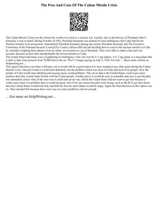 The Pros And Cons Of The Cuban Missile Crisis
The Cuban Missile Crisis was the closest the world ever came to a nuclear war. Luckily, due to the bravery of President John F.
Kennedy, it was avoided. During October of 1962, President Kennedy was alerted of some intelligence that Cuba had Soviet
Nuclear missiles in its possession. Immediately President Kennedy sprung into action. President Kennedy and The Executive
Committee of the National Security Council (Ex Comm.) did an efficient job deciding how to react to the nuclear missiles in Cuba
by carefully weighing their options of an air strike, an invasion or a naval blockade. They were able to make a fast and very
accurate decision on how they should handle the Soviet missiles in Cuba.
The United States had many ways of gathering its intelligence. One way was by U 2 spy planes. A U 2 spy plane is a long plane that
is able to take clear pictures from 70,000 feet in the air. The U 2 began spying on July 4, 1956. For four ... Show more content on
Helpwriting.net ...
This option had more cons than it did pros, yet it would still be a good option if it were needed at any other point during the Cuban
Missile Crisis. One pro is that it would most definitely end the problem which was most of Cuba and most of its people. Now the
people of Cuba would stop rebelling and causing many world problems. The con to that is the United States could cause more
enemies then they would make friends with the Cuban people. Another pro is it would be easy to assemble and easy to put the plan
into immediate action. One of the cons was it could start an air war, which the United States did not want to get into because it
could cause more of a problem than it would do good. Also if for any reason the plan went wrong, such as the B 52 got shot down,
then the United States would look silly and both the Soviets and Cubans would be angry. Again the final decision on this option was
no. They decided this because there were way too many problems and not enough
... Get more on HelpWriting.net ...
 