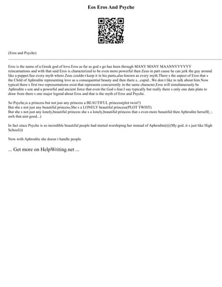 Eos Eros And Psyche
(Eros and Psyche)
______________________________________________________________________________________________________________
Eros is the name of a Greek god of love.Eros as far as god s go has been through MANY MANY MAANNYYYYYY
reincarnations and with that said Eros is characterized to be even more powerful then Zeus in part cause he can jerk the guy around
like a puppet.See every myth where Zeus couldn t keep it in his pants,also known as every myth.There s the aspect of Eros that s
the Child of Aphrodite representing love as a consequential beauty and then there s...cupid...We don t like to talk about him.Now
typical there s first two representations exist that represents concurrently in the same character,Eros will simultaneously be
Aphrodite s son and a powerful and ancient force that even the God s fear.I say typically but really there s only one data plate to
draw from there s one major legend about Eros and that is the myth of Eros and Psyche.
So Psyche,is a princess but not just any princess a BEAUTIFUL princess(plot twist?)
But she s not just any beautiful princess,She s a LONELY beautiful princess(PLOT TWIST)
But she s not just any lonely,beautiful princess she s a lonely,beautiful princess that s even more beautiful then Aphrodite herself(; ;
awh that aint good...)
In fact since Psyche is so incredible beautiful people had started worshiping her instead of Aphrodite(((((My god..it s just like High
School)))
Now with Aphrodite she doesn t handle people
... Get more on HelpWriting.net ...
 