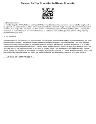 Questions On Time Orientation And Gender Orientation
2.8.2 Time Orientation
As stated in Bergadaa (1990); Zinbardo and Boyd (1999) have stated that three time orientations are established in people, such as
past, present, and future orientation. These factors are measured the bias in order to people have each category of time orientation.
Therefore, most people in the present can also think in terms of their future (Cotte, Ratneshwar, and Mick 2004). Moreover, time
orientations of each difference are also various factors such as confidence, attitude of life, priorities, and risk taking capability
(Zimbardo and Boyd, 1999)
A. Past orientation
Personals those who are concerned with past orientation are contented in their memories and keep their memories in the past mode
(Zimbardo and Boyd 1999). It was due to the past modes of behavior has provided a comfortable pattern. Thus, these personals
have hesitated to try innovative products, which these personals acting are not impulsive. Moreover, Holbrook et al., (1993) has
argued that correspond to Zimbardo and Boyd (1999) that people who are extremely nostalgic as associating with a preference for
goods and services that has reminded them to feel happy in the past. While, Cotte, Ratnesshwar, and Mick (2004) have found a
similar situation that females who are nostalgic as consistent with time pattern of time as a mirror, which these women mostly avoid
unacquainted activities or to try the new things, and need to do familiar activities that they have done in the past. Similarly,
... Get more on HelpWriting.net ...
 