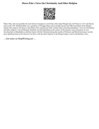 Marco Polo s Views On Christianity And Other Religion
Marco Polo, who was possibly the most famous European to visit China while under Mongol rule, left Venice in 1271 and did not
return until 1295. Khubilai Khan was a grandson of Chinggis Khan and eventually became the fifth Great Khan of the Mongol
Empire.This analysis will discuss what Marco Polo experienced while visiting China concerning Khubailai s views on Christianity
and other religions. Like all Mongols, Khubilai traveled depending on the season. In this primary source document, he was
traveling back to Khanbalik to celebrate Easter with the Christians during the months of February and March knowing it was the
most significant feast of all. However, he did so with the other religions in the Mongol empire, such as the Muslims, Jews,
... Get more on HelpWriting.net ...
 