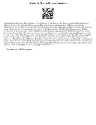 A Note On Shareholders And Investors
a. Shareholders and investors. Because they are in the initial state of their business, they do not have shareholders and investors
right now. However, they are looking for investors, and the future investors and shareholders will be the most important
stakeholders for Sesolo Mello. To develop and sell much better fuel items in the market, they need more investment, but there is not
enough information who an investor can invest his money in their business on the official website. To communicate the future
investors, they have to improve the website. b. Employees. When they start to produce and sell their fuel in earnest, they have to
hire more employees. They will want to hire employees who can share the same vision to make much safe and clean environment
by using Sesolo Mello s fuels. Of course, they will hire a lot of local laborers as their employees, and the stable job can change the
laborer s life. The wage of African laborers is much cheaper than other developed countries, so they will be able to hire more
employees. c. Manufacturers (Local Partners). To make a contract with local manufacturers to produce their goods is can be a good
business option. To open and manage a factory needs huge investment and expertise. So, local manufacturer will be one of the most
important stakeholders for them. The infrastructure and managing ability for factory in Africa is not enough compared to developed
countries, so they have to bother to find and manage good manufacture to
... Get more on HelpWriting.net ...
 