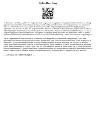 Collins Harp Essay
As the relative versatileness, all the five programmers are assigned in new application developments and modifications to existing
applications and all of them are involved in operating, security, utility, and other system software programming and maintenance
tasks; one of them who involved less locates documents related to the programming logic maintained in the programming
department s files. Besides, all of the five programmers have the access to the copy of the current entire program tapes or disks in
order to reprogram the application. That is to say, there is no authorizations of access of information and data storages. The lack of
adequate segregation of duties in applications development and program change procedures may decrease the control of the new
systems development in system authorization activities, which is not effective to identify ... Show more content on Helpwriting.net
...
And all the programmers have authorities to access to the disks or tapes for all the application s program logic. There is no
operating system and data management system control within Collins Harp. There could be security issues such as missing data or
intranet risks such as intercepting messages, accessing corporate databases, privileged employees, and reluctance to prosecute.
Losing of databases and programs stored on the servers could costly for the corporation to rebuild the database or even worse like
leaking data to competitors. As a result, Collins Harp will suffer a loss both in financial aspects for the cost of rebuild the database
and nonfinancial aspects for reputation for leaking customers information. My recommendations for Collins Harp management is to
consider implementing the following policies and procedures to reduce the risk that security issues may be occur within the
... Get more on HelpWriting.net ...
 