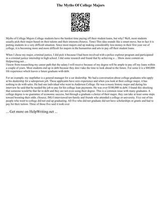 The Myths Of College Majors
Myths of College Majors College students have the hardest time paying off their student loans, but why? Well, most students
usually pick their major based on their talents and their interests.(Source, Time) This idea sounds like a smart move, but in fact it is
putting students in a very difficult situation. Since most majors end up making considerably less money in their first year out of
college, it is becoming more and more difficult for majors in the humanities and arts to pay off their student loans.
When I chose my major, criminal justice, I did pick it because I had been involved with a police explorer program and participated
in a criminal justice internship in high school. I did some research and found that by achieving a ... Show more content on
Helpwriting.net ...
I know from researching my career path that the salary I will receive because of my degree will be ample to pay off my loans within
a couple of years. Most students end up in debt because they don t take the time to look ahead to the future. For some it is a $80,000
life experience which leaves a future graduate with debt.
For an example, my stepfather is a general manager for a car dealership. We had a conversation about college graduates who apply
at his dealership for a salesperson job. These applicants have zero experience and when you look at their college major, it has
nothing to do with sales. He had one individual who went to Anderson College. He was a music history major and during his
interview he said that he needed the job to pay for his college loan payments. He was over $100,000 in debt. I found this shocking
that someone would be that far in debt and they are not even using their degree. This is a common issue with many graduates. A
college degree is no guarantee of economic success, but through a graduate s choice of their major, they can take at least some steps
toward boosting their odds. (Source, IM) I interviewed ten family and friends who attended a college or university. Five out of ten
people who went to college did not end up graduating. All five who did not graduate did not have scholarships or grants and had to
pay for their tuition. Three of those five said it took over
... Get more on HelpWriting.net ...
 