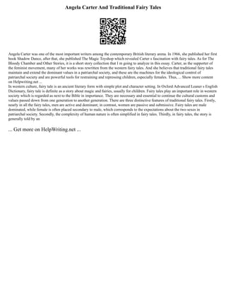 Angela Carter And Traditional Fairy Tales
Angela Carter was one of the most important writers among the contemporary British literary arena. In 1966, she published her first
book Shadow Dance, after that, she published The Magic Toyshop which revealed Carter s fascination with fairy tales. As for The
Bloody Chamber and Other Stories, it is a short story collection that I m going to analyze in this essay. Carter, as the supporter of
the feminist movement, many of her works was rewritten from the western fairy tales. And she believes that traditional fairy tales
maintain and extend the dominant values in a patriarchal society, and these are the machines for the ideological control of
patriarchal society and are powerful tools for restraining and repressing children, especially females. Thus, ... Show more content
on Helpwriting.net ...
In western culture, fairy tale is an ancient literary form with simple plot and character setting. In Oxford Advanced Leaner s English
Dictionary, fairy tale is definite as a story about magic and fairies, usually for children. Fairy tales play an important role in western
society which is regarded as next to the Bible in importance. They are necessary and essential to continue the cultural customs and
values passed down from one generation to another generation. There are three distinctive features of traditional fairy tales. Firstly,
nearly in all the fairy tales, men are active and dominant; in contrast, women are passive and submissive. Fairy tales are male
dominated, while female is often placed secondary to male, which corresponds to the expectations about the two sexes in
patriarchal society. Secondly, the complexity of human nature is often simplified in fairy tales. Thirdly, in fairy tales, the story is
generally told by an
... Get more on HelpWriting.net ...
 