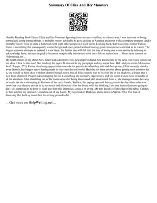 Summary Of Eliza And Her Monsters
Outside Reading Book Essay: Eliza and Her Monsters Ignoring fame was my rebellion, in a funny way. I was insistent on being
normal and doing normal things. It probably wasn t advisable to go to college in America and room with a complete stranger. And it
probably wasn t wise to share a bathroom with eight other people in a coed dorm. Looking back, that was crazy, Emma Watson.
Fame is something that consequently cannot be ignored once gained without bearing great consequences and risk to its owner. The
longer someone attempts to pretend it s not there, the further one will fall into the trap of losing one s own reality by refusing to
acknowledge fame, because it quickly becomes inexplicably intertwined with one s life no matter how ... Show more content on
Helpwriting.net ...
My heart stutters in my chest. Mrs. Grier walks down my row, newspaper in hand. She kneels next to my desk. Her voice comes out
too slow. Eliza. Is this true? She holds up the paper. It s turned to my paragraph and my stupid face. Did...did you create Monstrous
Sea? (Zappia, 273). Rather than being appreciative towards her parents for what they said and their praise, Eliza instantly shrinks
away from it, her biggest secret having made its way into the real world. Had she not been anxious about getting such attention for
it, she would ve been okay with her identity being known, but all Eliza wanted was to live her life in the shadows, a dream that s
now been shattered. People acknowledging her isn t something she normally experiences, and she doesn t know how to handle all
of the attention. After stumbling out of the room soon after being discovered, still disoriented from it, she manages makes her way
to lunch. As she s attempting to find one of her only friends, Wallace, the prying eyes and focus given to her by others who now
know her true identity proves to be too much and ultimately fries her brain, with her thinking, I am one hundred percent going to
die. He s supposed to be here so I can give him this drumstick. Jesus, I m dying. My tray knocks off the edge of the table. Catches
it, then catches my stomach. Crunches out of my hands. My legs buckle. Darkness slams down, (Zappia, 276). The fear of
discovery that built up inside her for so long proved to be
... Get more on HelpWriting.net ...
 