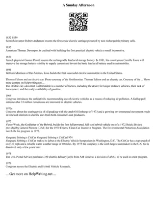 A Sunday Afternoon
1832 1839
Scottish inventor Robert Anderson invents the first crude electric carriage powered by non rechargeable primary cells.
1835
American Thomas Davenport is credited with building the first practical electric vehicle a small locomotive.
1859
French physicist Gaston Planté invents the rechargeable lead acid storage battery. In 1881, his countryman Camille Faure will
improve the storage battery s ability to supply current and invent the basic lead acid battery used in automobiles.
1891
William Morrison of Des Moines, Iowa builds the first successful electric automobile in the United States.
Thomas Edison and an electric car. Photo courtesy of the Smithsonian. Thomas Edison and an electric car. Courtesy of the ... Show
more content on Helpwriting.net ...
The electric car s downfall is attributable to a number of factors, including the desire for longer distance vehicles, their lack of
horsepower, and the ready availability of gasoline.
1966
Congress introduces the earliest bills recommending use of electric vehicles as a means of reducing air pollution. A Gallup poll
indicates that 33 million Americans are interested in electric vehicles.
1970s
Concerns about the soaring price of oil peaking with the Arab Oil Embargo of 1973 and a growing environmental movement result
in renewed interests in electric cars from both consumers and producers.
1972
Victor Wouk, the Godfather of the Hybrid, builds the first full powered, full size hybrid vehicle out of a 1972 Buick Skylark
provided by General Motors (G.M.) for the 1970 Federal Clean Car Incentive Program. The Environmental Protection Association
later kills the program in 1976.
Vanguard Sebring s CitiCar Vanguard Sebring s CitiCar1974
Vanguard Sebring s CitiCar makes its debut at the Electric Vehicle Symposium in Washington, D.C. The CitiCar has a top speed of
over 30 mph and a reliable warm weather range of 40 miles. By 1975 the company is the sixth largest automaker in the U.S. but is
dissolved only a few years later.
1975
The U.S. Postal Service purchases 350 electric delivery jeeps from AM General, a division of AMC, to be used in a test program.
1976
Congress passes the Electric and Hybrid Vehicle Research,
... Get more on HelpWriting.net ...
 