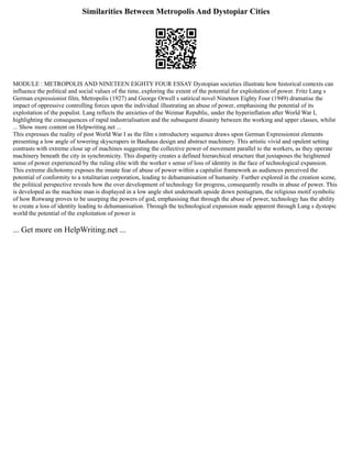 Similarities Between Metropolis And Dystopiar Cities
MODULE : METROPOLIS AND NINETEEN EIGHTY FOUR ESSAY Dystopian societies illustrate how historical contexts can
influence the political and social values of the time, exploring the extent of the potential for exploitation of power. Fritz Lang s
German expressionist film, Metropolis (1927) and George Orwell s satirical novel Nineteen Eighty Four (1949) dramatise the
impact of oppressive controlling forces upon the individual illustrating an abuse of power, emphasising the potential of its
exploitation of the populist. Lang reflects the anxieties of the Weimar Republic, under the hyperinflation after World War I,
highlighting the consequences of rapid industrialisation and the subsequent disunity between the working and upper classes, whilst
... Show more content on Helpwriting.net ...
This expresses the reality of post World War I as the film s introductory sequence draws upon German Expressionist elements
presenting a low angle of towering skyscrapers in Bauhaus design and abstract machinery. This artistic vivid and opulent setting
contrasts with extreme close up of machines suggesting the collective power of movement parallel to the workers, as they operate
machinery beneath the city in synchronicity. This disparity creates a defined hierarchical structure that juxtaposes the heightened
sense of power experienced by the ruling elite with the worker s sense of loss of identity in the face of technological expansion.
This extreme dichotomy exposes the innate fear of abuse of power within a capitalist framework as audiences perceived the
potential of conformity to a totalitarian corporation, leading to dehumanisation of humanity. Further explored in the creation scene,
the political perspective reveals how the over development of technology for progress, consequently results in abuse of power. This
is developed as the machine man is displayed in a low angle shot underneath upside down pentagram, the religious motif symbolic
of how Rotwang proves to be usurping the powers of god, emphasising that through the abuse of power, technology has the ability
to create a loss of identity leading to dehumanisation. Through the technological expansion made apparent through Lang s dystopic
world the potential of the exploitation of power is
... Get more on HelpWriting.net ...
 
