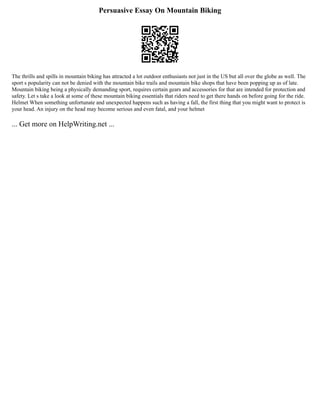 Persuasive Essay On Mountain Biking
The thrills and spills in mountain biking has attracted a lot outdoor enthusiasts not just in the US but all over the globe as well. The
sport s popularity can not be denied with the mountain bike trails and mountain bike shops that have been popping up as of late.
Mountain biking being a physically demanding sport, requires certain gears and accessories for that are intended for protection and
safety. Let s take a look at some of these mountain biking essentials that riders need to get there hands on before going for the ride.
Helmet When something unfortunate and unexpected happens such as having a fall, the first thing that you might want to protect is
your head. An injury on the head may become serious and even fatal, and your helmet
... Get more on HelpWriting.net ...
 