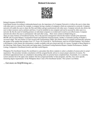 Related Literature
Related Literature (INTERNET)
Land Based System According to indiastudychannel.com, the importance of a Computer Network is it allows the user to share data
with other users in a network, for example, a company having a number of computers which are connected in a network. Computer
network will enable the users to share the files and folders and get synchronized with other users. Computer network also allows the
user to share resources such as printers and faxes. It can be installed on one computer and can be accessed by other users in a
network. By this the need of installing printers on individual computers is avoided and it result in cost effectiveness. Computer
network also allows the user to communicate with each other using ... Show more content on Helpwriting.net ...
There are many features of Enrollment System, first is the payment management wherein this feature includes print electronic
PR/OR with Accounts Balance, Examination Permit and Important Announcements, another is Automatic posting of Student s
Account Ledger. The next feature is Class record (with Transmutation Table), this feature allows to compute automatically and print
the grades of the student that includes Form 137, Form 138, Form18E/A, Top Performers, and List of Failed Students. Next feature
is the Reports; in this feature the information is readily available with just a point and click of a mouse. Example of these Reports is
the following: Daily Report, Receivable and Aging report, Enrollment Listing/Statistical Report, Student Performances, Student
Listing, Comparative Enrollment Growth, and other useful Reports
Philippines Pre Enrollment System Pre enrollment is a procedure that allows students to select a schedule of courses prior to actual
registration. The procedure includes consultation with the assigned faculty advisor to ensure proper selection of courses. Pre
enrollment appointment hours are scheduled in descending order on semester hours completed basis. Essentially, it is a seniority
system and does favor the upper class students who have progressed further in their programs, and thus, have more specific
remaining degree requirements. In the Philippines there is also a Pre Enrollment System. This system is an Online
... Get more on HelpWriting.net ...
 