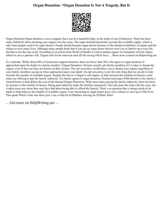 Organ Donation. “Organ Donation Is Not A Tragedy, But It
Organ Donation Organ donation is not a tragedy, but it can be a beautiful light, in the midst of one (Unknown). There has been
many disbeliefs about donating your organs over the years. The organ demand drastically exceeds the available supply, which is
why more people need to be organ donors. People should become organ donors because of the limited availability of organs and the
chance to save many lives. Although many people think that if you are an organ donor doctors won t try as hard to save your life,
but that is not the case at all. According to an article from World of Health A wish to donate organs for transplant will not reduce
efforts to save a patient s life. Organs will not be removed until all life saving efforts have ... Show more content on Helpwriting.net
...
It is said that ¨While about 80% of Americans support donation, there are fewer than 50% who agree to organ donation if
approached upon the death of a family member¨ (Organ Donation). Doctors usually ask family members if it is okay to donate the
organs, even if they say they are donors on their licence. The opt out policy would allow you to donate your organs regardless of
your family members saying no when approached upon your death. An opt out policy is not the only thing that we can do to help
increase the number of available organs. Despite the fact it is illegal to sell organs, to help increase the numbers of donors, some
states are offering to pay the family indirectly. If a family agrees to organ donation, Pennsylvania pays $300 directly to the family s
funeral home to help defray the cost of the funeral (Organ Donation). With some states paying the family indirectly, there has been
an increase in the number of donors. Being paid indirectly helps the families immensely. Not only does this help with the costs, but
it takes away any stress they may have had about being able to afford the funeral. There s no question that a change needs to be
made to help improve the number of available organs. Last, becoming an organ donor gives you a chance to save up to fifty lives.
This quote When I look into their eyes, I see a little bit of Matthew moving on (Tiffanie Wen)
... Get more on HelpWriting.net ...
 
