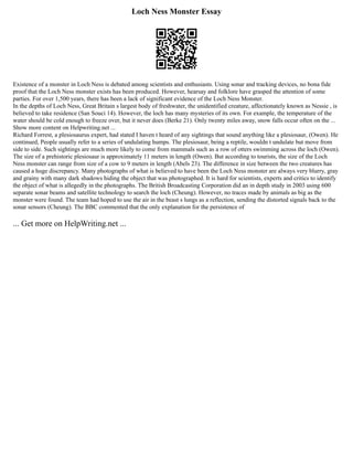 Loch Ness Monster Essay
Existence of a monster in Loch Ness is debated among scientists and enthusiasts. Using sonar and tracking devices, no bona fide
proof that the Loch Ness monster exists has been produced. However, hearsay and folklore have grasped the attention of some
parties. For over 1,500 years, there has been a lack of significant evidence of the Loch Ness Monster.
In the depths of Loch Ness, Great Britain s largest body of freshwater, the unidentified creature, affectionately known as Nessie , is
believed to take residence (San Souci 14). However, the loch has many mysteries of its own. For example, the temperature of the
water should be cold enough to freeze over, but it never does (Berke 21). Only twenty miles away, snow falls occur often on the ...
Show more content on Helpwriting.net ...
Richard Forrest, a plesiosaurus expert, had stated I haven t heard of any sightings that sound anything like a plesiosaur, (Owen). He
continued, People usually refer to a series of undulating humps. The plesiosaur, being a reptile, wouldn t undulate but move from
side to side. Such sightings are much more likely to come from mammals such as a row of otters swimming across the loch (Owen).
The size of a prehistoric plesiosaur is approximately 11 meters in length (Owen). But according to tourists, the size of the Loch
Ness monster can range from size of a cow to 9 meters in length (Abels 23). The difference in size between the two creatures has
caused a huge discrepancy. Many photographs of what is believed to have been the Loch Ness monster are always very blurry, gray
and grainy with many dark shadows hiding the object that was photographed. It is hard for scientists, experts and critics to identify
the object of what is allegedly in the photographs. The British Broadcasting Corporation did an in depth study in 2003 using 600
separate sonar beams and satellite technology to search the loch (Cheung). However, no traces made by animals as big as the
monster were found. The team had hoped to use the air in the beast s lungs as a reflection, sending the distorted signals back to the
sonar sensors (Cheung). The BBC commented that the only explanation for the persistence of
... Get more on HelpWriting.net ...
 