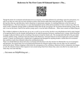 Redcrosse In The First Canto Of Edmund Spenser s The...
Though the desire for excitement and adventure lives in everyone, even if the definition for such things varies for each person, it is
safe to say there are some who are more inclined to achieve their desires rather than watch them pass by. This inclination is a
driving force that can, and often does, lead to disastrous or unnecessary outcomes. In watching Redcrosse in the first canto of
Edmund Spenser s, The Faerie Queene, it is seen that humankind can be selfish and inconsiderate of who or what it may affect. So
much so that a sheltered, nursing mother is ultimately killed when all she was trying to do was protect herself and her young. In the
end, it was not the beast s fault for her and her young s peril; it was the fault of Redcrosse ... Show more content on Helpwriting.net
...
She is hidden in darkness so that she may see no one, as well, as no one see her, but this is not what Redcrosse had in mind. Instead
of recognizing that he was the intruder and backing out, he made his presence be known, startling Errour s young, which forced her
to engage in physical defense and do everything in her power to keep her family safe. The ensuing battle that led to the gory death
of Errour and her young, could have been prevented if only Redcrosse s decisions had not revolved around such a narrow minded
outlook. A family was destroyed by a blatant lack of judgement and disregard for anything besides a selfish thirst for excitement
that could have easily been obtained without the resulting destruction.
There is no doubt Redcrosse deserved to have excitement and adventure in his life, but how he obtained this was out of arrogance
and ignorance. He caused many lives to be destroyed all because he refused to believe there was any other way he could have
achieved his desire. Without stopping to think about the consequences of his selfishness, Redcrosse led his companions into danger,
as well. He refused to listen to their requests to turn around and go back from whence they came even after he was made ware of
where they were and what they
... Get more on HelpWriting.net ...
 
