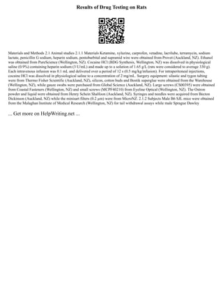 Results of Drug Testing on Rats
Materials and Methods 2.1 Animal studies 2.1.1 Materials Ketamine, xylazine, carprofen, vetadine, lacrilube, terramycin, sodium
lactate, penicillin G sodium, heparin sodium, pentobarbital and supramid wire were obtained from Provet (Auckland, NZ). Ethanol
was obtained from PureScience (Wellington, NZ). Cocaine HCl (BDG Synthesis, Wellington, NZ) was dissolved in physiological
saline (0.9%) containing heparin sodium (3 U/mL) and made up to a solution of 1.65 g/L (rats were considered to average 330 g).
Each intravenous infusion was 0.1 mL and delivered over a period of 12 s (0.5 mg/kg/infusion). For intraperitoneal injections,
cocaine HCl was dissolved in physiological saline to a concentration of 2 mg/mL. Surgery equipment: silastic and tygon tubing
were from Thermo Fisher Scientific (Auckland, NZ), silicon, cotton buds and Bostik superglue were obtained from the Warehouse
(Wellington, NZ), while gauze swabs were purchased from Global Science (Auckland, NZ). Large screws (CS00395) were obtained
from Coastal Fasteners (Wellington, NZ) and small screws (MCPF40210) from Eyeline Optical (Wellington, NZ). The Ostron
powder and liquid were obtained from Henry Schein Shalfoon (Auckland, NZ). Syringes and needles were acquired from Becton
Dickinson (Auckland, NZ) while the minisart filters (0.2 µm) were from MicroNZ. 2.1.2 Subjects Male B6 SJL mice were obtained
from the Malaghan Institute of Medical Research (Wellington, NZ) for tail withdrawal assays while male Sprague Dawley
... Get more on HelpWriting.net ...
 