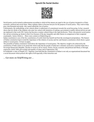 Speech On Social Justice
Social justice can be termed as phenomenon according to which all the masses are equal in the eye of justice irrespective of their
economic, political and social status. Many students aspire to become lawyers for the purpose of social justice. They want to help
poor, discriminated and needy, who cannot afford the cost of justice.
Unfortunately, the methodology at law schools dilute is enthusiasm of commitment towards the social lawyering. In fact, research
shows that two thirds of the students who enter law school with intentions of seeking a government or public interest job do not end
up employed in that work [28]. Justice has become a counter cultural thing in the legal profession. Those who practice social justice
law end up swimming up stream in their lives because of the pay inequality and other factors in comparison to their cooperate
counterparts. Justice which is ... Show more content on Helpwriting.net ...
Indian constitution is one of the few constitutions of world which has benefit ted from the sociological jurisprudence. The framers
of Indian constitution kept in mind the importance of the relation of society and law and framed a constitution which shows a great
tribute to social justice. At least on paper.
The preamble of Indian constitution itself shows the importance of social justice. The objective sought to be achieved by the
constitution of India echoes in its pream ble which reads that the people of India have solemnly resolved to constitute India into a
Sovereign Democratic Republic, Secular in secure to all its citizen, Justice, Social, economic and political and liberty of through,
expression, belief, faith and worship and equality of status and of opportunity [30] .
In Golaknath vs state of Punjab [31] : Supreme court held that the constitution of Indian is not only an organisational document but
a social document which protects the rights of all especially of the minorities and
... Get more on HelpWriting.net ...
 
