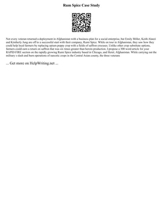 Rum Spice Case Study
Not every veteran returned a deployment in Afghanistan with a business plan for a social enterprise, but Emily Miller, Keith Alanzi
and Kimberly Jung are off to a successful start with their company, Rumi Spice. While on tour in Afghanistan, they saw how they
could help local farmers by replacing opium poppy crop with a fields of saffron crocuses. Unlike other crop substitute options,
farmers could earn a return on saffron that was six times greater than heroin production. I propose a 300 word article for your
RAPID FIRE section on the rapidly growing Rumi Spice industry based in Chicago, and Heret, Afghanistan. While carrying out the
military s slash and burn operations of narcotic crops in the Central Asian county, the three veterans
... Get more on HelpWriting.net ...
 