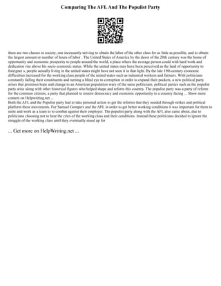 Comparing The AFLAnd The Populist Party
there are two classes in society, one incessantly striving to obtain the labor of the other class for as little as possible, and to obtain
the largest amount or number of hours of labor . The United States of America by the dawn of the 20th century was the home of
opportunity and economic prosperity to people around the world, a place where the average person could with hard work and
dedication rise above his socio economic status. While the united states may have been perceived as the land of opportunity to
foreigner s, people actually living in the united states might have not seen it in that light. By the late 19th century economic
difficulties increased for the working class people of the united states such as industrial workers and farmers. With politicians
constantly failing their constituents and turning a blind eye to corruption in order to expand their pockets, a new political party
arises that promises hope and change to an American population wary of the same politicians. political parties such as the populist
party arise along with other historical figures who helped shape and reform this country. The populist party was a party of reform
for the common citizens, a party that planned to restore democracy and economic opportunity to a country facing ... Show more
content on Helpwriting.net ...
Both the AFL and the Populist party had to take personal action to get the reforms that they needed through strikes and political
platform these movements. For Samuel Gompers and the AFL in order to get better working conditions it was important for them to
unite and work as a team to to combat against their employer. The populist party along with the AFL also came about, due to
politicians choosing not to hear the cries of the working class and their conditions. Instead these politicians decided to ignore the
struggle of the working class until they eventually stood up for
... Get more on HelpWriting.net ...
 