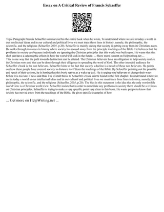 Essay on A Critical Review of Francis Schaeffer
Topic Paragraph Francis Schaeffer summarized his the entire book when he wrote, To understand where we are in today s world in
our intellectual ideas and in our cultural and political lives we must trace three lines in history, namely, the philosophic, the
scientific, and the religious (Schaeffer, 2005, p.20). Schaeffer is mainly stating that society is getting away from its Christians roots.
He walks through instances in history where society has moved away from the principle teachings of the Bible. He believes that the
problems in society are because individuals are ignoring the Christian principles that this world was built upon. He warns that this
shift can have a catastrophic effect on how the world will look in the future. ... Show more content on Helpwriting.net ...
This is one way that the path towards destruction can be altered. The Christian believers have an obligation to help society realize
its Christian roots and that can be done through their diligence in spreading the word of God. The other intended audience for
Schaeffer s book is the non believers. Schaeffer hints to the fact that society s decline is a result of these non believers. He points
out how these people have coerced society to distance itself from the teachings of the Bible. By Schaeffer pointing out the possible
end result of their actions, he is hoping that this book serves as a wake up call. He is urging non believers to change their ways
before it is too late. Thesis and Bias The overall thesis to Schaeffer s book can be found in the first chapter. To understand where we
are in today s world in our intellectual ideas and in our cultural and political lives we must trace three lines in history, namely, the
philosophic, the scientific, and the religious (Schaeffer, 2005, p.20). The bias in this statement is the idea that the only worthwhile
world view is a Christian world view. Schaeffer insists that in order to remediate any problems in society there should be a re focus
on Christian principles. Schaeffer is trying to make a very specific point very clear in this book. He wants people to know that
society has moved away from the teachings of the Bible. He gives specific examples of how
... Get more on HelpWriting.net ...
 