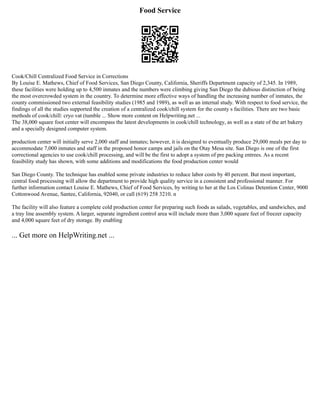 Food Service
Cook/Chill Centralized Food Service in Corrections
By Louise E. Mathews, Chief of Food Services, San Diego County, California, Sheriffs Department capacity of 2,345. In 1989,
these facilities were holding up to 4,500 inmates and the numbers were climbing giving San Diego the dubious distinction of being
the most overcrowded system in the country. To determine more effective ways of handling the increasing number of inmates, the
county commissioned two external feasibility studies (1985 and 1989), as well as an internal study. With respect to food service, the
findings of all the studies supported the creation of a centralized cook/chill system for the county s facilities. There are two basic
methods of cook/chill: cryo vat (tumble ... Show more content on Helpwriting.net ...
The 38,000 square foot center will encompass the latest developments in cook/chill technology, as well as a state of the art bakery
and a specially designed computer system.
production center will initially serve 2,000 staff and inmates; however, it is designed to eventually produce 29,000 meals per day to
accommodate 7,000 inmates and staff in the proposed honor camps and jails on the Otay Mesa site. San Diego is one of the first
correctional agencies to use cook/chill processing, and will be the first to adopt a system of pre packing entrees. As a recent
feasibility study has shown, with some additions and modifications the food production center would
San Diego County. The technique has enabled some private industries to reduce labor costs by 40 percent. But most important,
central food processing will allow the department to provide high quality service in a consistent and professional manner. For
further information contact Louise E. Mathews, Chief of Food Services, by writing to her at the Los Colinas Detention Center, 9000
Cottonwood Avenue, Santee, California, 92040, or call (619) 258 3210. n
The facility will also feature a complete cold production center for preparing such foods as salads, vegetables, and sandwiches, and
a tray line assembly system. A larger, separate ingredient control area will include more than 3,000 square feet of freezer capacity
and 4,000 square feet of dry storage. By enabling
... Get more on HelpWriting.net ...
 