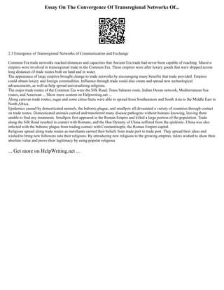 Essay On The Convergence Of Transregional Networks Of...
2.3 Emergence of Transregional Networks of Communication and Exchange
Common Era trade networks reached distances and capacities that Ancient Era trade had never been capable of reaching. Massive
empires were involved in transregional trade in the Common Era. These empires were after luxury goods that were shipped across
long distances of trade routes both on land and in water.
The appearance of large empires brought change to trade networks by encouraging many benefits that trade provided. Empires
could obtain luxury and foreign commodities. Influence through trade could also create and spread new technological
advancements, as well as help spread universalizing religions.
The major trade routes of the Common Era were the Silk Road, Trans Saharan route, Indian Ocean network, Mediterranean Sea
routes, and American ... Show more content on Helpwriting.net ...
Along caravan trade routes, sugar and some citrus fruits were able to spread from Southeastern and South Asia to the Middle East to
North Africa.
Epidemics caused by domesticated animals, the bubonic plague, and smallpox all devastated a variety of countries through contact
on trade routes. Domesticated animals carried and transferred many disease pathogens without humans knowing, leaving them
unable to find any treatments. Smallpox first appeared in the Roman Empire and killed a large portion of the population. Trade
along the Silk Road resulted in contact with Romans, and the Han Dynasty of China suffered from the epidemic. China was also
infected with the bubonic plague from trading contact with Constantinople, the Roman Empire capital.
Religions spread along trade routes as merchants carried their beliefs from trade port to trade port. They spread their ideas and
wished to bring new followers into their religions. By introducing new religions to the growing empires, rulers wished to show their
absolute value and prove their legitimacy by using popular religious
... Get more on HelpWriting.net ...
 