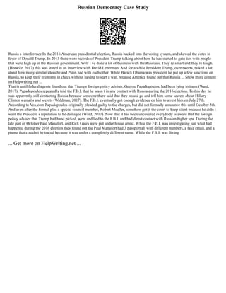 Russian Democracy Case Study
Russia s Interference In the 2016 American presidential election, Russia hacked into the voting system, and skewed the votes in
favor of Donald Trump. In 2013 there were records of President Trump talking about how he has started to gain ties with people
that were high up in the Russian government. Well I ve done a lot of business with the Russians. They re smart and they re tough.
(Horwitz, 2017) this was stated in an interview with David Letterman. And for a while President Trump, over tweets, talked a lot
about how many similar ideas he and Putin had with each other. While Barack Obama was president he put up a few sanctions on
Russia, to keep their economy in check without having to start a war, because America found out that Russia ... Show more content
on Helpwriting.net ...
That is until federal agents found out that Trumps foreign policy adviser, George Papadopoulos, had been lying to them (Ward,
2017). Papadopoulos repeatedly told the F.B.I. that he wasn t in any contact with Russia during the 2016 election. To this day he
was apparently still contacting Russia because someone there said that they would go and tell him some secrets about Hillary
Clinton s emails and secrets (Waldman, 2017). The F.B.I. eventually got enough evidence on him to arrest him on July 27th.
According to Vox.com Papadopoulos originally pleaded guilty to the charges, but did not formally announce this until October 5th.
And even after the formal plea a special council member, Robert Mueller, somehow got it the court to keep silent because he didn t
want the President s reputation to be damaged (Ward, 2017). Now that it has been uncovered everybody is aware that the foreign
policy adviser that Trump had hand picked, went and lied to the F.B.I. and had direct contact with Russian higher ups. During the
late part of October Paul Manafort, and Rick Gates were put under house arrest. While the F.B.I. was investigating just what had
happened during the 2016 election they found out the Paul Manafort had 3 passport all with different numbers, a fake email, and a
phone that couldn t be traced because it was under a completely different name. While the F.B.I. was diving
... Get more on HelpWriting.net ...
 