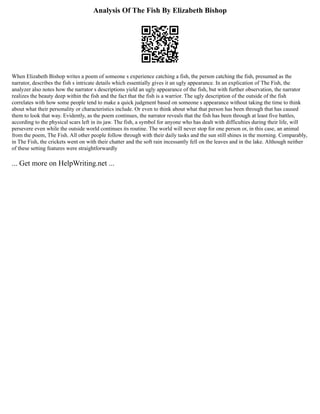Analysis Of The Fish By Elizabeth Bishop
When Elizabeth Bishop writes a poem of someone s experience catching a fish, the person catching the fish, presumed as the
narrator, describes the fish s intricate details which essentially gives it an ugly appearance. In an explication of The Fish, the
analyzer also notes how the narrator s descriptions yield an ugly appearance of the fish, but with further observation, the narrator
realizes the beauty deep within the fish and the fact that the fish is a warrior. The ugly description of the outside of the fish
correlates with how some people tend to make a quick judgment based on someone s appearance without taking the time to think
about what their personality or characteristics include. Or even to think about what that person has been through that has caused
them to look that way. Evidently, as the poem continues, the narrator reveals that the fish has been through at least five battles,
according to the physical scars left in its jaw. The fish, a symbol for anyone who has dealt with difficulties during their life, will
persevere even while the outside world continues its routine. The world will never stop for one person or, in this case, an animal
from the poem, The Fish. All other people follow through with their daily tasks and the sun still shines in the morning. Comparably,
in The Fish, the crickets went on with their chatter and the soft rain incessantly fell on the leaves and in the lake. Although neither
of these setting features were straightforwardly
... Get more on HelpWriting.net ...
 