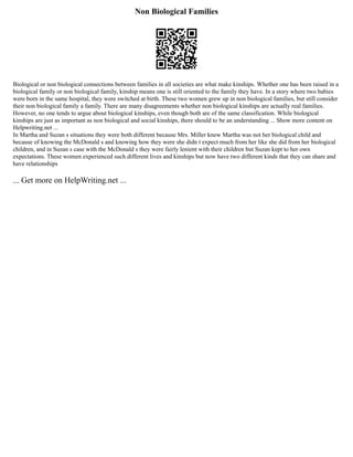 Non Biological Families
Biological or non biological connections between families in all societies are what make kinships. Whether one has been raised in a
biological family or non biological family, kinship means one is still oriented to the family they have. In a story where two babies
were born in the same hospital, they were switched at birth. These two women grew up in non biological families, but still consider
their non biological family a family. There are many disagreements whether non biological kinships are actually real families.
However, no one tends to argue about biological kinships, even though both are of the same classification. While biological
kinships are just as important as non biological and social kinships, there should to be an understanding ... Show more content on
Helpwriting.net ...
In Martha and Suzan s situations they were both different because Mrs. Miller knew Martha was not her biological child and
because of knowing the McDonald s and knowing how they were she didn t expect much from her like she did from her biological
children, and in Suzan s case with the McDonald s they were fairly lenient with their children but Suzan kept to her own
expectations. These women experienced such different lives and kinships but now have two different kinds that they can share and
have relationships
... Get more on HelpWriting.net ...
 