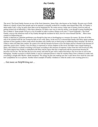 Jay Gatsby
The novel, The Great Gatsby focuses on one of the focal characters, James Gatz, also known as Jay Gatsby. He grew up in North
Dakota to a family of poor farm people and as he matured, eventually worked for a wealthy man named Dan Cody. As Gatsby is
taken under Cody s wing, he gains more than even he bargained for. He comes across a large sum of money, however ends up
getting tricked out of inheriting it. After these obstacles, he finds a new way to earn his money, even though it means bending the
law to obtain it. Some people will go to a lot of trouble in order to achieve things at all costs. F. Scott Fitzgerald s, The Great
Gatsby, conveys the numerous traits of Jay Gatsby through the incidents he faces, how he voices himself and the ... Show more
content on Helpwriting.net ...
Gatsby is depicted as a pleasant gentleman even though he does turn to bootlegging as a resource for money. He does all of this
only to be reunited with the one woman he falls in love with, Daisy. In the novel it is stressed that Gatsby and Daisy spent countless
amounts of time together in their youth which elucidates why Gatsby tries so hard trying to refabricate those moments. He feels as
if that is what will make him content. He wants to be with her because he knows of no one better and he is bound to her because of
what they used to have. Gatsby s love for Daisy is expressed in various chapters of the novel: He hadn t once ceased looking at
Daisy, and I think he revalued everything in his house according to the measure of response it drew from her well loved eyes (90).
This quote depicts how Gatsby is enthralled with Daisy and he enjoys that she is impressed with his possessions because he
becomes rich for her. The fact that she loves his money and what he gets with it makes him believe she loves him as well as his
belongings. Another occasion in which Gatsby is seen as a pleasant person is when he watches Daisy from a distance to make sure
everything is alright after Myrtle s death transpired. The energy he puts into making sure she is safe shows how much he cares and
how sympathetic he is as a person. Another minor example of Gatsby s kindness is when he sends a new evening gown to a
... Get more on HelpWriting.net ...
 