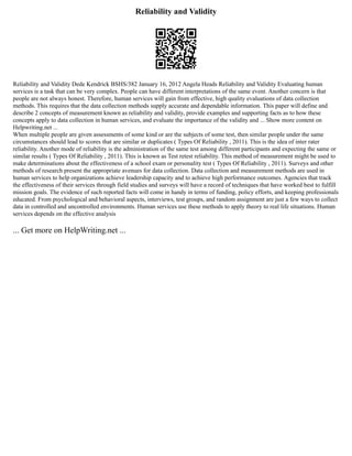 Reliability and Validity
Reliability and Validity Dede Kendrick BSHS/382 January 16, 2012 Angela Heads Reliability and Validity Evaluating human
services is a task that can be very complex. People can have different interpretations of the same event. Another concern is that
people are not always honest. Therefore, human services will gain from effective, high quality evaluations of data collection
methods. This requires that the data collection methods supply accurate and dependable information. This paper will define and
describe 2 concepts of measurement known as reliability and validity, provide examples and supporting facts as to how these
concepts apply to data collection in human services, and evaluate the importance of the validity and ... Show more content on
Helpwriting.net ...
When multiple people are given assessments of some kind or are the subjects of some test, then similar people under the same
circumstances should lead to scores that are similar or duplicates ( Types Of Reliability , 2011). This is the idea of inter rater
reliability. Another mode of reliability is the administration of the same test among different participants and expecting the same or
similar results ( Types Of Reliability , 2011). This is known as Test retest reliability. This method of measurement might be used to
make determinations about the effectiveness of a school exam or personality test ( Types Of Reliability , 2011). Surveys and other
methods of research present the appropriate avenues for data collection. Data collection and measurement methods are used in
human services to help organizations achieve leadership capacity and to achieve high performance outcomes. Agencies that track
the effectiveness of their services through field studies and surveys will have a record of techniques that have worked best to fulfill
mission goals. The evidence of such reported facts will come in handy in terms of funding, policy efforts, and keeping professionals
educated. From psychological and behavioral aspects, interviews, test groups, and random assignment are just a few ways to collect
data in controlled and uncontrolled environments. Human services use these methods to apply theory to real life situations. Human
services depends on the effective analysis
... Get more on HelpWriting.net ...
 