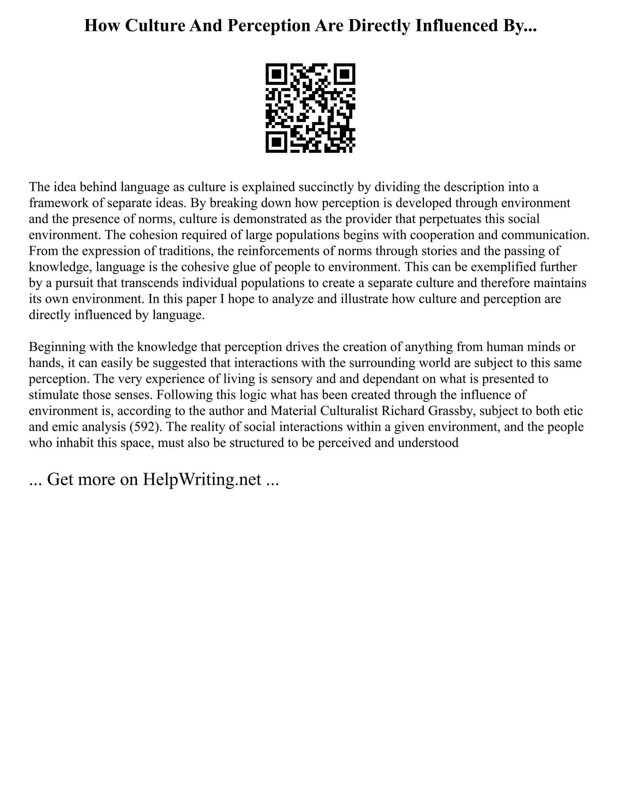 How Culture And Perception Are Directly Influenced By...
The idea behind language as culture is explained succinctly by dividing the description into a
framework of separate ideas. By breaking down how perception is developed through environment
and the presence of norms, culture is demonstrated as the provider that perpetuates this social
environment. The cohesion required of large populations begins with cooperation and communication.
From the expression of traditions, the reinforcements of norms through stories and the passing of
knowledge, language is the cohesive glue of people to environment. This can be exemplified further
by a pursuit that transcends individual populations to create a separate culture and therefore maintains
its own environment. In this paper I hope to analyze and illustrate how culture and perception are
directly influenced by language.
Beginning with the knowledge that perception drives the creation of anything from human minds or
hands, it can easily be suggested that interactions with the surrounding world are subject to this same
perception. The very experience of living is sensory and and dependant on what is presented to
stimulate those senses. Following this logic what has been created through the influence of
environment is, according to the author and Material Culturalist Richard Grassby, subject to both etic
and emic analysis (592). The reality of social interactions within a given environment, and the people
who inhabit this space, must also be structured to be perceived and understood
... Get more on HelpWriting.net ...
 