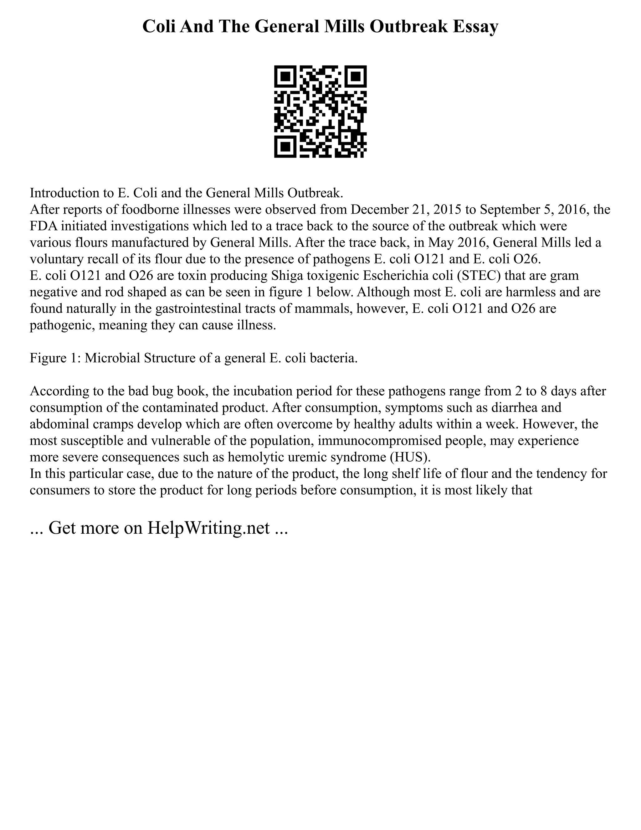 Coli And The General Mills Outbreak Essay
Introduction to E. Coli and the General Mills Outbreak.
After reports of foodborne illnesses were observed from December 21, 2015 to September 5, 2016, the
FDA initiated investigations which led to a trace back to the source of the outbreak which were
various flours manufactured by General Mills. After the trace back, in May 2016, General Mills led a
voluntary recall of its flour due to the presence of pathogens E. coli O121 and E. coli O26.
E. coli O121 and O26 are toxin producing Shiga toxigenic Escherichia coli (STEC) that are gram
negative and rod shaped as can be seen in figure 1 below. Although most E. coli are harmless and are
found naturally in the gastrointestinal tracts of mammals, however, E. coli O121 and O26 are
pathogenic, meaning they can cause illness.
Figure 1: Microbial Structure of a general E. coli bacteria.
According to the bad bug book, the incubation period for these pathogens range from 2 to 8 days after
consumption of the contaminated product. After consumption, symptoms such as diarrhea and
abdominal cramps develop which are often overcome by healthy adults within a week. However, the
most susceptible and vulnerable of the population, immunocompromised people, may experience
more severe consequences such as hemolytic uremic syndrome (HUS).
In this particular case, due to the nature of the product, the long shelf life of flour and the tendency for
consumers to store the product for long periods before consumption, it is most likely that
... Get more on HelpWriting.net ...
 