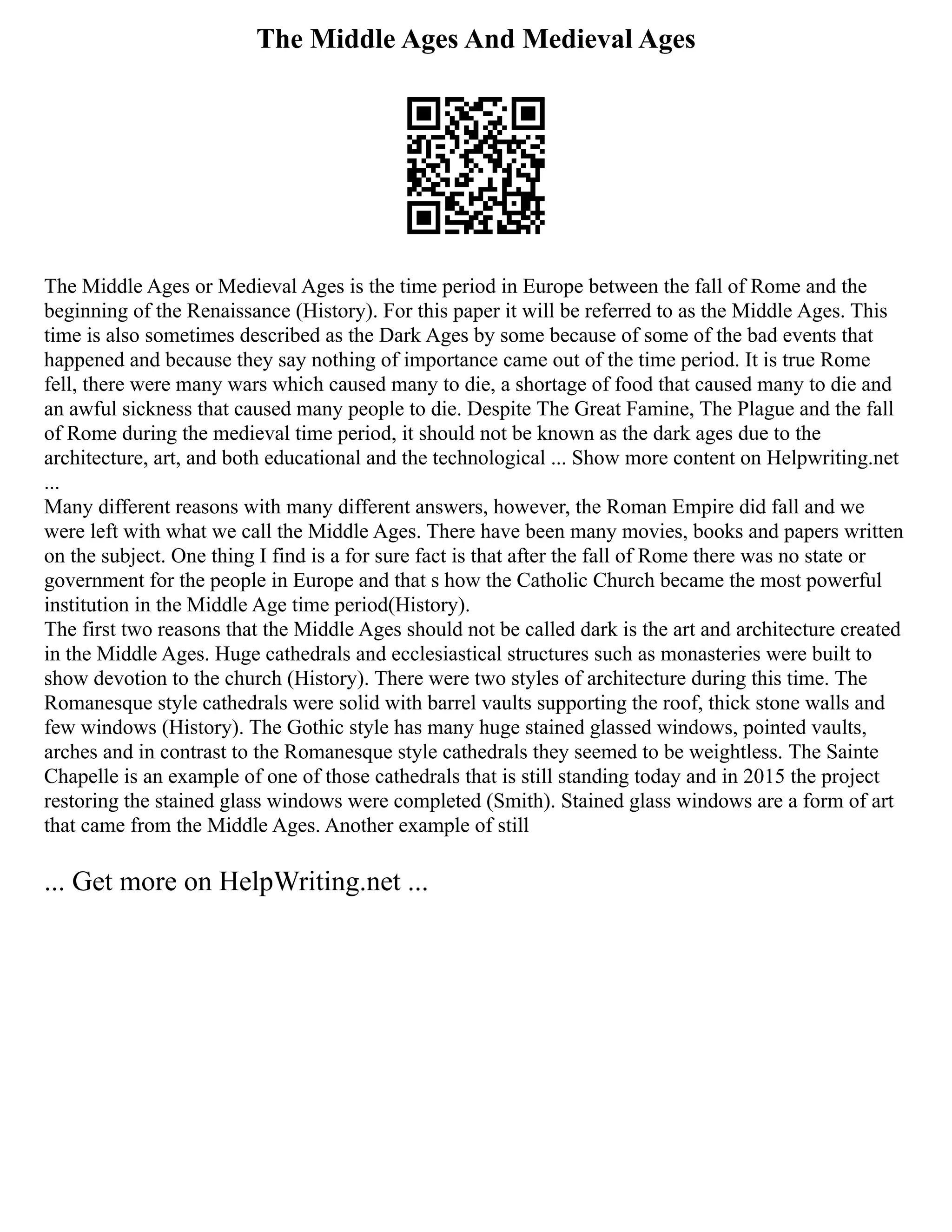 The Middle Ages And Medieval Ages
The Middle Ages or Medieval Ages is the time period in Europe between the fall of Rome and the
beginning of the Renaissance (History). For this paper it will be referred to as the Middle Ages. This
time is also sometimes described as the Dark Ages by some because of some of the bad events that
happened and because they say nothing of importance came out of the time period. It is true Rome
fell, there were many wars which caused many to die, a shortage of food that caused many to die and
an awful sickness that caused many people to die. Despite The Great Famine, The Plague and the fall
of Rome during the medieval time period, it should not be known as the dark ages due to the
architecture, art, and both educational and the technological ... Show more content on Helpwriting.net
...
Many different reasons with many different answers, however, the Roman Empire did fall and we
were left with what we call the Middle Ages. There have been many movies, books and papers written
on the subject. One thing I find is a for sure fact is that after the fall of Rome there was no state or
government for the people in Europe and that s how the Catholic Church became the most powerful
institution in the Middle Age time period(History).
The first two reasons that the Middle Ages should not be called dark is the art and architecture created
in the Middle Ages. Huge cathedrals and ecclesiastical structures such as monasteries were built to
show devotion to the church (History). There were two styles of architecture during this time. The
Romanesque style cathedrals were solid with barrel vaults supporting the roof, thick stone walls and
few windows (History). The Gothic style has many huge stained glassed windows, pointed vaults,
arches and in contrast to the Romanesque style cathedrals they seemed to be weightless. The Sainte
Chapelle is an example of one of those cathedrals that is still standing today and in 2015 the project
restoring the stained glass windows were completed (Smith). Stained glass windows are a form of art
that came from the Middle Ages. Another example of still
... Get more on HelpWriting.net ...
 