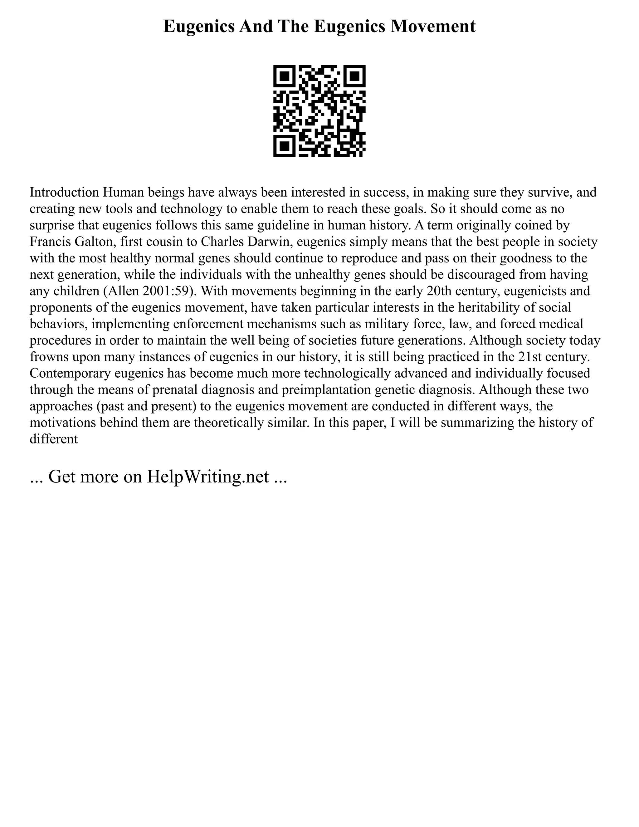 Eugenics And The Eugenics Movement
Introduction Human beings have always been interested in success, in making sure they survive, and
creating new tools and technology to enable them to reach these goals. So it should come as no
surprise that eugenics follows this same guideline in human history. A term originally coined by
Francis Galton, first cousin to Charles Darwin, eugenics simply means that the best people in society
with the most healthy normal genes should continue to reproduce and pass on their goodness to the
next generation, while the individuals with the unhealthy genes should be discouraged from having
any children (Allen 2001:59). With movements beginning in the early 20th century, eugenicists and
proponents of the eugenics movement, have taken particular interests in the heritability of social
behaviors, implementing enforcement mechanisms such as military force, law, and forced medical
procedures in order to maintain the well being of societies future generations. Although society today
frowns upon many instances of eugenics in our history, it is still being practiced in the 21st century.
Contemporary eugenics has become much more technologically advanced and individually focused
through the means of prenatal diagnosis and preimplantation genetic diagnosis. Although these two
approaches (past and present) to the eugenics movement are conducted in different ways, the
motivations behind them are theoretically similar. In this paper, I will be summarizing the history of
different
... Get more on HelpWriting.net ...
 